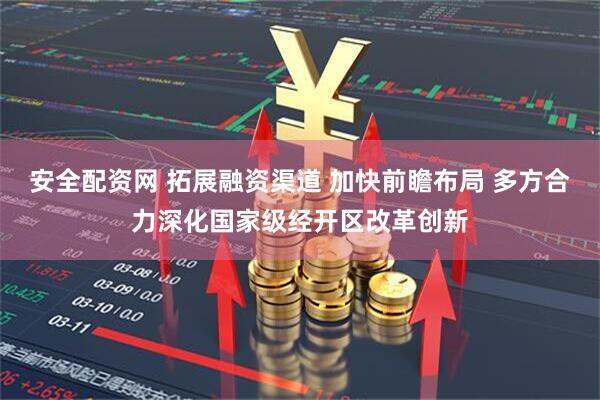 安全配资网 拓展融资渠道 加快前瞻布局 多方合力深化国家级经开区改革创新