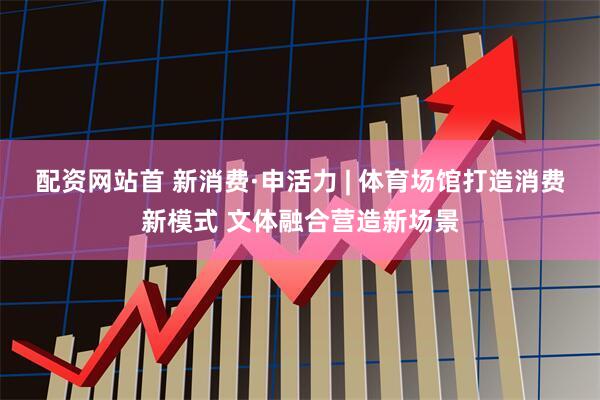 配资网站首 新消费·申活力 | 体育场馆打造消费新模式 文体融合营造新场景