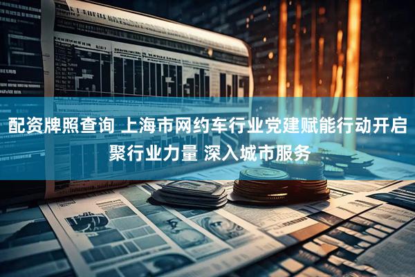 配资牌照查询 上海市网约车行业党建赋能行动开启 聚行业力量 深入城市服务