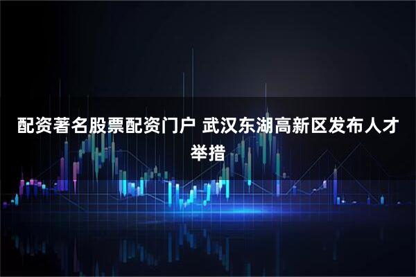 配资著名股票配资门户 武汉东湖高新区发布人才举措