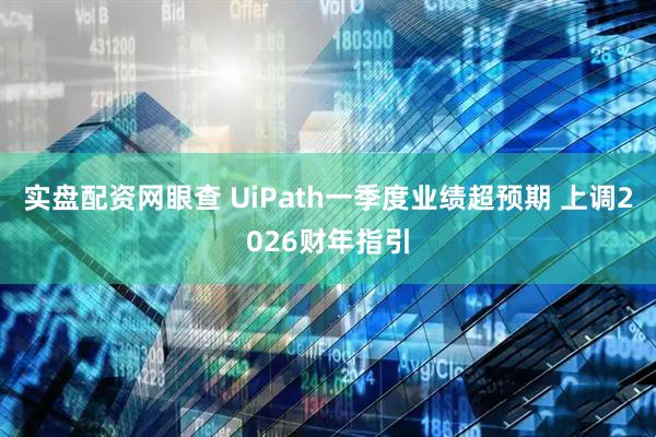 实盘配资网眼查 UiPath一季度业绩超预期 上调2026财年指引