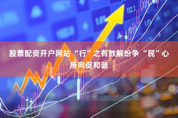 股票配资开户网站 “行”之有效解纷争 “民”心所向促和谐