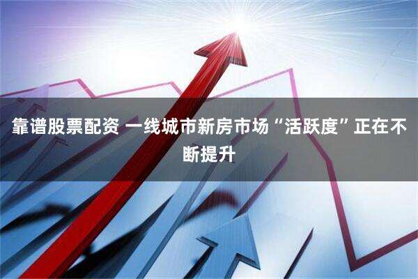 靠谱股票配资 一线城市新房市场“活跃度”正在不断提升