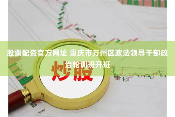 股票配资官方网址 重庆市万州区政法领导干部政治轮训班开班