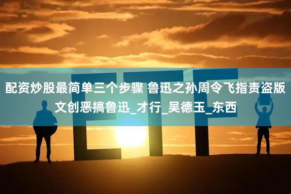 配资炒股最简单三个步骤 鲁迅之孙周令飞指责盗版文创恶搞鲁迅_才行_吴德玉_东西