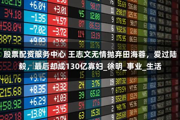 股票配资服务中心 王志文无情抛弃田海蓉，爱过陆毅，最后却成130亿寡妇_徐明_事业_生活