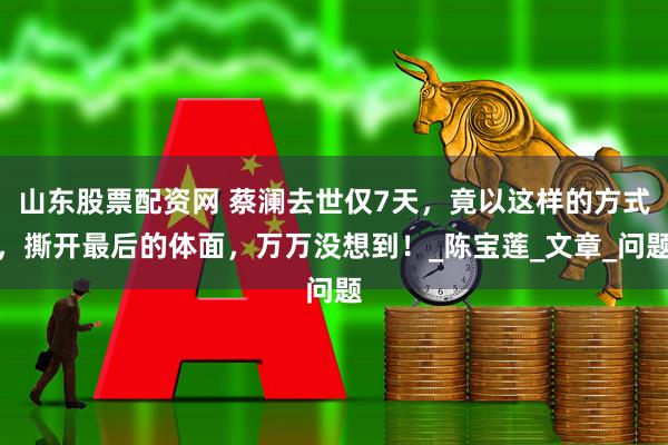 山东股票配资网 蔡澜去世仅7天，竟以这样的方式，撕开最后的体面，万万没想到！_陈宝莲_文章_问题