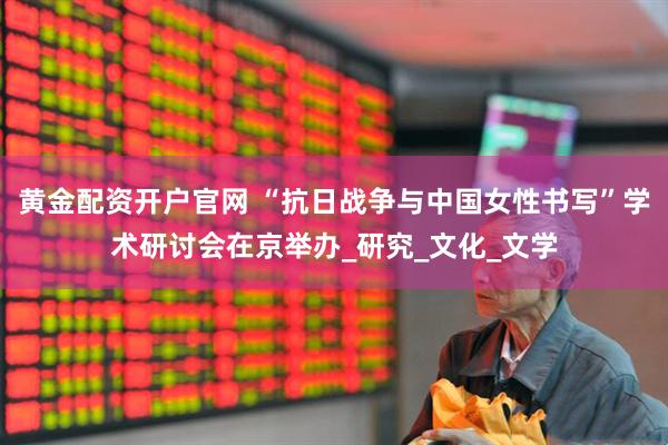 黄金配资开户官网 “抗日战争与中国女性书写”学术研讨会在京举办_研究_文化_文学