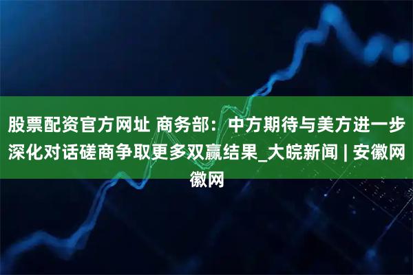 股票配资官方网址 商务部：中方期待与美方进一步深化对话磋商争取更多双赢结果_大皖新闻 | 安徽网
