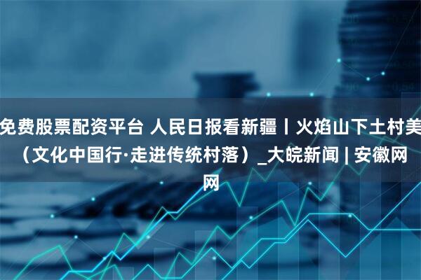 免费股票配资平台 人民日报看新疆丨火焰山下土村美（文化中国行·走进传统村落）_大皖新闻 | 安徽网