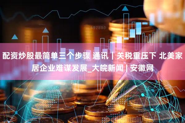 配资炒股最简单三个步骤 通讯｜关税重压下 北美家居企业难谋发展_大皖新闻 | 安徽网