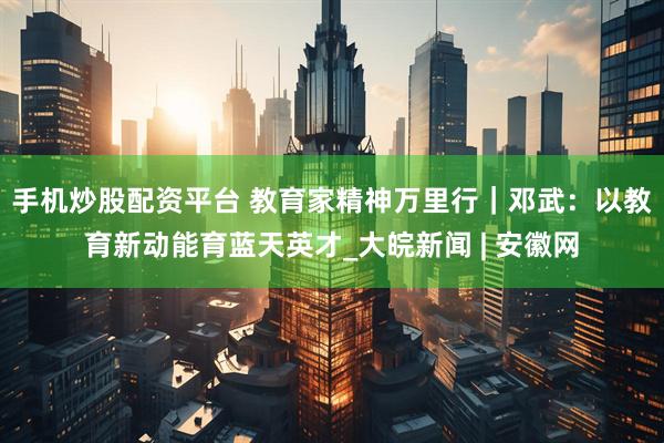 手机炒股配资平台 教育家精神万里行｜邓武：以教育新动能育蓝天英才_大皖新闻 | 安徽网