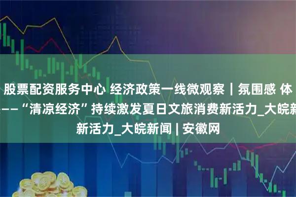 股票配资服务中心 经济政策一线微观察｜氛围感 体验感 获得感——“清凉经济”持续激发夏日文旅消费新活力_大皖新闻 | 安徽网