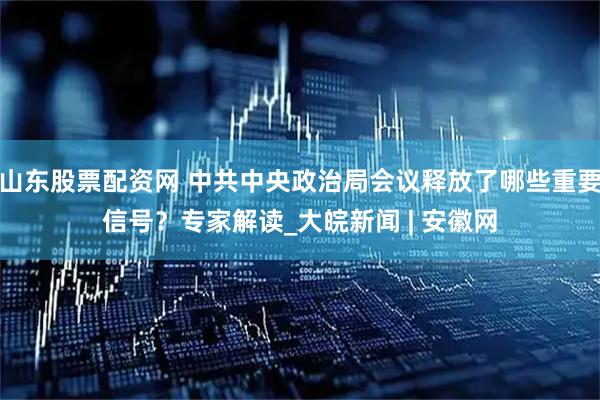 山东股票配资网 中共中央政治局会议释放了哪些重要信号？专家解读_大皖新闻 | 安徽网
