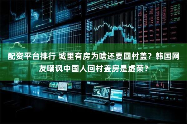 配资平台排行 城里有房为啥还要回村盖？韩国网友嘲讽中国人回村盖房是虚荣？