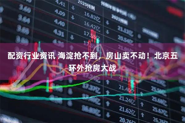 配资行业资讯 海淀抢不到，房山卖不动！北京五环外抢房大战