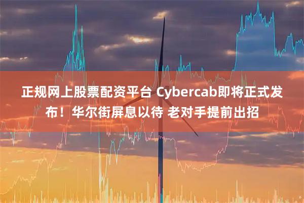 正规网上股票配资平台 Cybercab即将正式发布！华尔街屏息以待 老对手提前出招