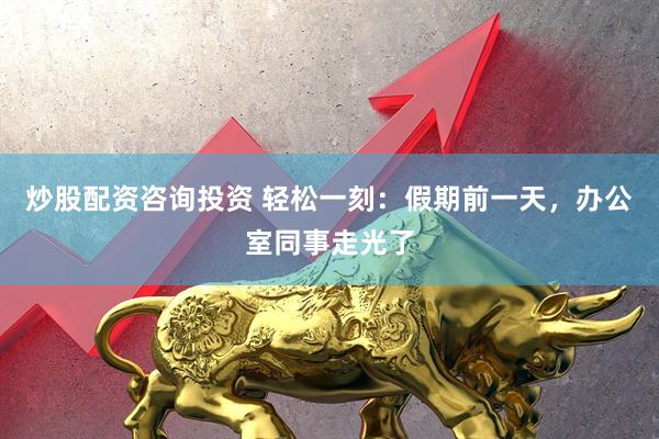 炒股配资咨询投资 轻松一刻：假期前一天，办公室同事走光了
