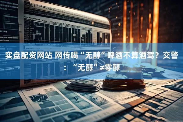 实盘配资网站 网传喝“无醇”啤酒不算酒驾？交警：“无醇”≠零醇