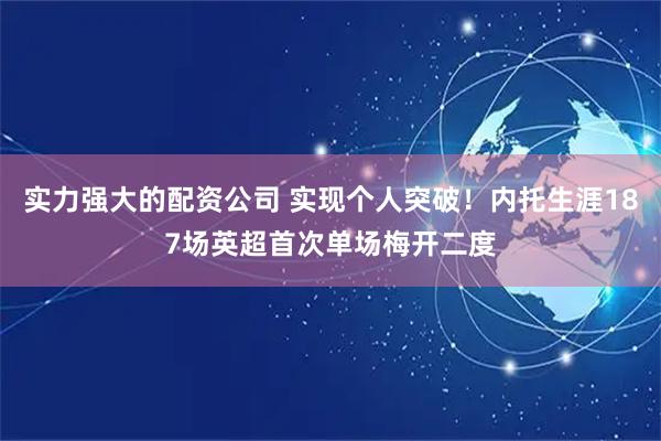 实力强大的配资公司 实现个人突破！内托生涯187场英超首次单场梅开二度